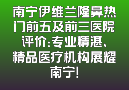 南宁伊维兰隆鼻热门前五及前三医院评价：专业精湛、精品医疗机构展耀南宁！