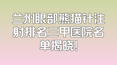 兰州眼部熊猫针注射排名三甲医院名单揭晓！