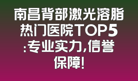 南昌背部激光溶脂热门医院TOP5：专业实力，信誉保障！