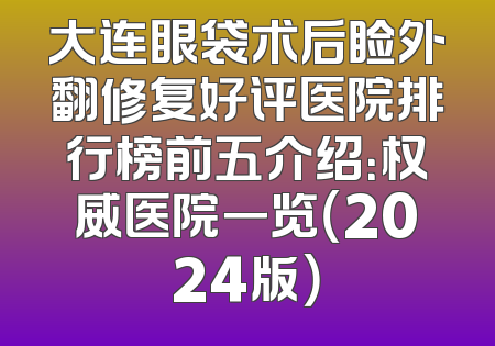 大连眼袋术后睑外翻修复好评医院排行榜前五介绍：权威医院一览（2024版）