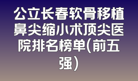 公立长春软骨移植鼻尖缩小术顶尖医院排名榜单（前五强）