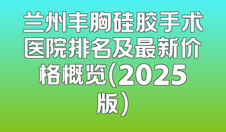 兰州丰胸硅胶手术医院排名及最新价格概览（2025版）