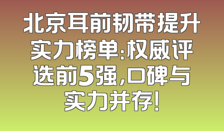 北京耳前韧带提升实力榜单：权威评选前5强，口碑与实力并存！