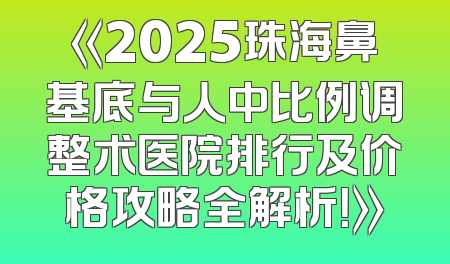 《2025珠海鼻基底与人中比例调整术医院排行及价格攻略全解析！》