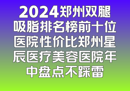 2024郑州双腿吸脂排名榜前十位医院性价比郑州星辰医疗美容医院年中盘点不踩雷