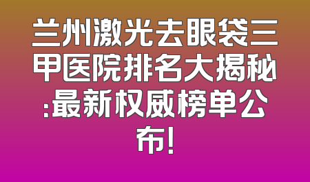兰州激光去眼袋三甲医院排名大揭秘：最新权威榜单公布！