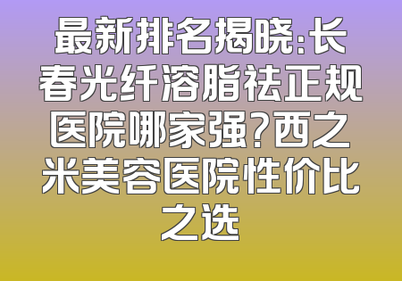 最新排名揭晓：长春光纤溶脂祛正规医院哪家强？西之米美容医院性价比之选