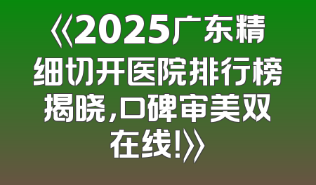 《2025广东精细切开医院排行榜揭晓，口碑审美双在线！》
