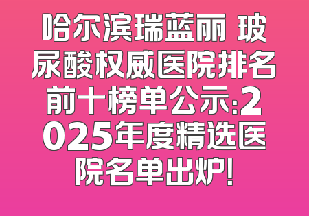 哈尔滨瑞蓝丽瑅玻尿酸权威医院排名前十榜单公示：2025年度精选医院名单出炉！