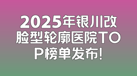 2025年银川改脸型轮廓医院TOP榜单发布！