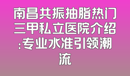 南昌共振抽脂热门三甲私立医院介绍：专业水准引领潮流