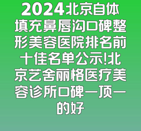 2024北京自体填充鼻唇沟口碑整形美容医院排名前十佳名单公示！北京艺舍丽格医疗美容诊所口碑一顶一的好