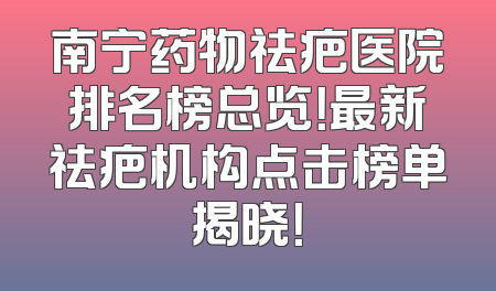 南宁药物祛疤医院排名榜总览！最新祛疤机构点击榜单揭晓！