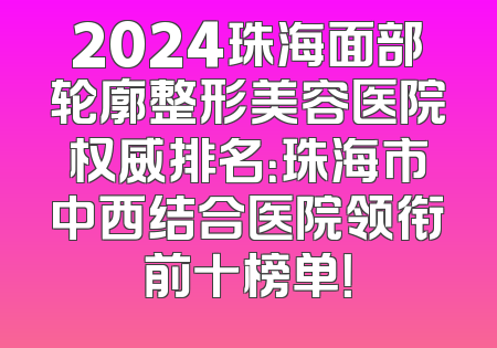 2024珠海面部轮廓整形美容医院权威排名：珠海市中西结合医院领衔前十榜单！