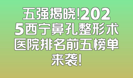 五强揭晓！2025西宁鼻孔整形术医院排名前五榜单来袭！