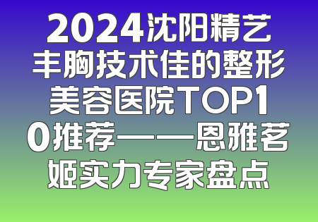 2024沈阳精艺丰胸技术佳的整形美容医院TOP10推荐——恩雅茗姬实力专家盘点