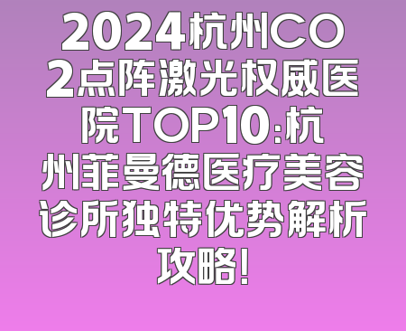 2024杭州CO2点阵激光权威医院TOP10：杭州菲曼德医疗美容诊所独特优势解析攻略！