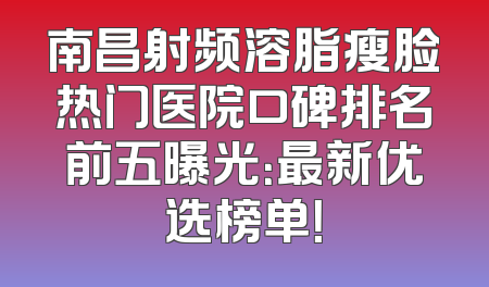 南昌射频溶脂瘦脸热门医院口碑排名前五曝光：最新优选榜单！