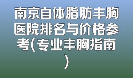 南京自体脂肪丰胸医院排名与价格参考（专业丰胸指南）