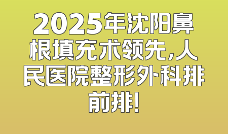 2025年沈阳鼻根填充术领先，人民医院整形外科排前排！