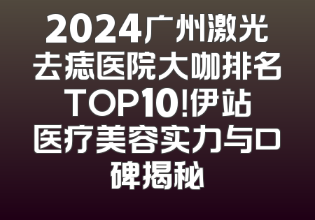 2024广州激光去痣医院大咖排名TOP10！伊站医疗美容实力与口碑揭秘