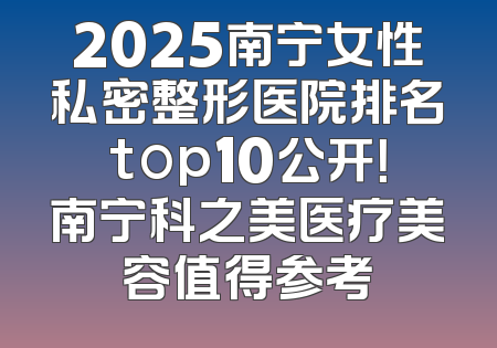 2025南宁女性私密整形医院排名top10公开！南宁科之美医疗美容值得参考