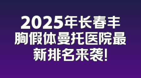 2025年长春丰胸假体曼托医院最新排名来袭！