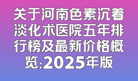 关于河南色素沉着淡化术医院五年排行榜及最新价格概览：2025年版