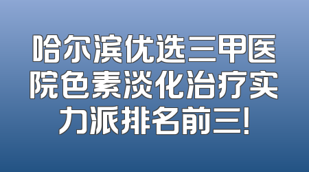 哈尔滨优选三甲医院色素淡化治疗实力派排名前三！