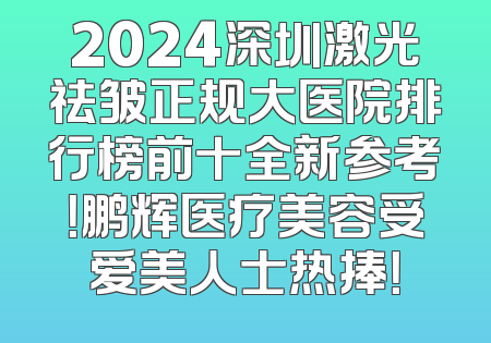 2024深圳激光祛皱正规大医院排行榜前十全新参考！鹏辉医疗美容受爱美人士热捧！