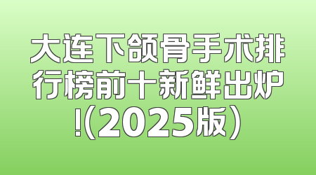 大连下颌骨手术排行榜前十新鲜出炉!（2025版）