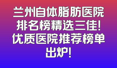 兰州自体脂肪医院排名榜精选三佳！优质医院推荐榜单出炉！