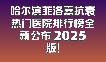 哈尔滨菲洛嘉抗衰热门医院排行榜全新公布 2025版！