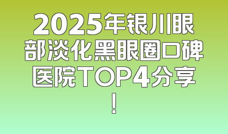 2025年银川眼部淡化黑眼圈口碑医院TOP4分享！