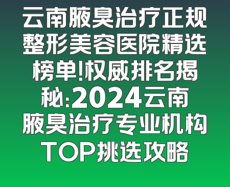云南腋臭治疗正规整形美容医院精选榜单！权威排名揭秘：2024云南腋臭治疗专业机构TOP挑选攻略