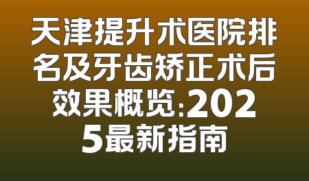 天津提升术医院排名及牙齿矫正术后效果概览：2025最新指南