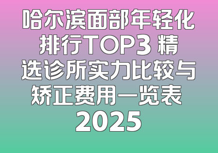 哈尔滨面部年轻化排行TOP3 精选诊所实力比较与矫正费用一览表 2025