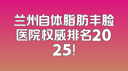 兰州自体脂肪丰脸医院权威排名2025！