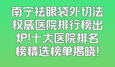 南宁祛眼袋外切法权威医院排行榜出炉！十大医院排名榜精选榜单揭晓！