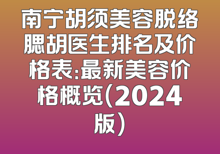 南宁胡须美容脱络腮胡医生排名及价格表：最新美容价格概览（2024版）