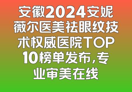 安徽2024安妮薇尔医美祛眼纹技术权威医院TOP10榜单发布，专业审美在线