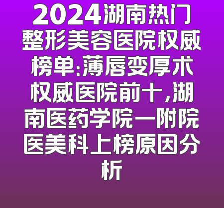 2024湖南热门整形美容医院权威榜单：薄唇变厚术权威医院前十，湖南医药学院一附院医美科上榜原因分析