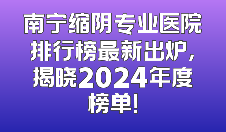 南宁缩阴专业医院排行榜最新出炉，揭晓2024年度榜单！