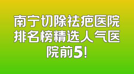 南宁切除祛疤医院排名榜精选人气医院前5!