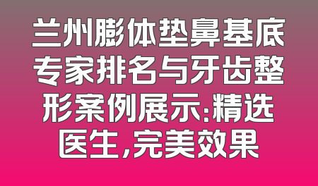 兰州膨体垫鼻基底专家排名与牙齿整形案例展示：精选医生，完美效果