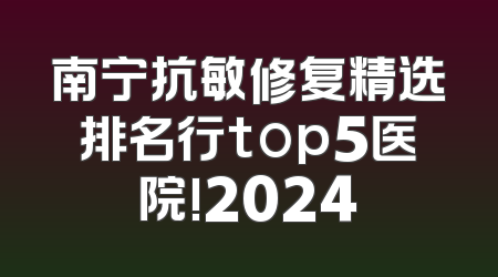 南宁抗敏修复精选排名行top5医院!2024