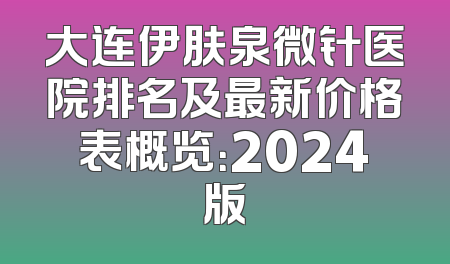 大连伊肤泉微针医院排名及最新价格表概览：2024版