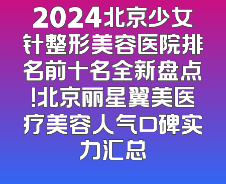 2024北京少女针整形美容医院排名前十名全新盘点！北京丽星翼美医疗美容人气口碑实力汇总