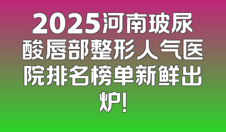 2025河南玻尿酸唇部整形人气医院排名榜单新鲜出炉！
