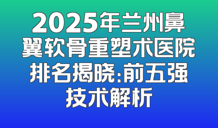 2025年兰州鼻翼软骨重塑术医院排名揭晓：前五强技术解析